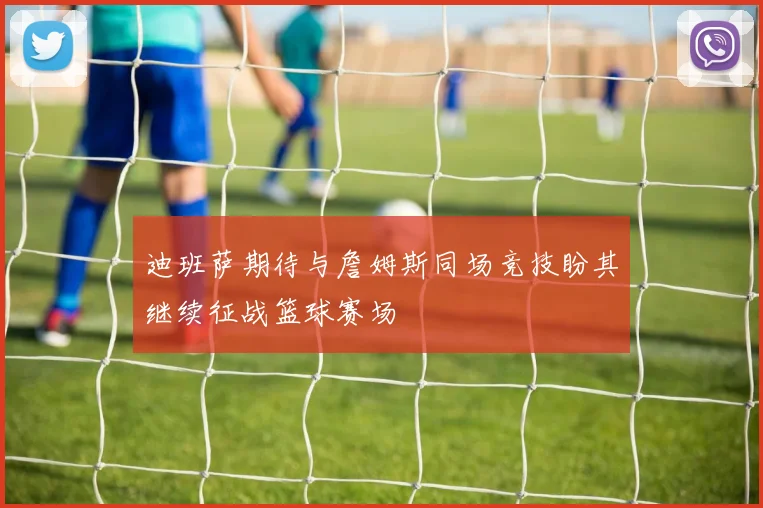 迪班萨期待与詹姆斯同场竞技盼其继续征战篮球赛场