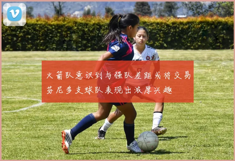火箭队意识到与强队差距或将交易芬尼多支球队表现出浓厚兴趣