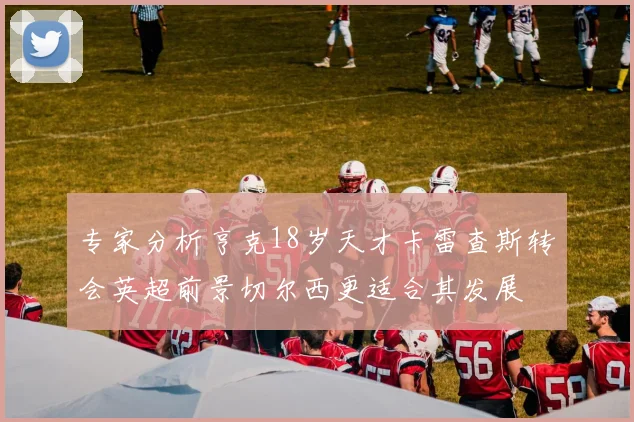 专家分析亨克18岁天才卡雷查斯转会英超前景切尔西更适合其发展