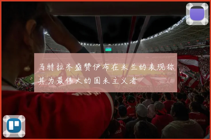 马特拉齐盛赞伊布在米兰的表现称其为最伟大的国米主义者