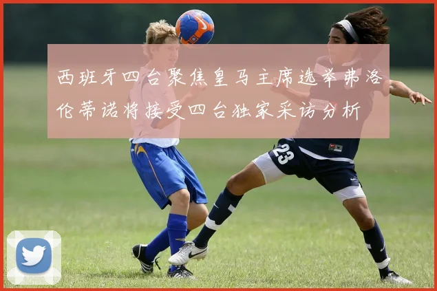 西班牙四台聚焦皇马主席选举弗洛伦蒂诺将接受四台独家采访分析