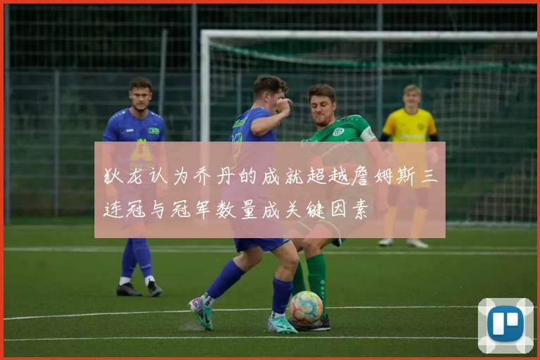 狄龙认为乔丹的成就超越詹姆斯三连冠与冠军数量成关键因素