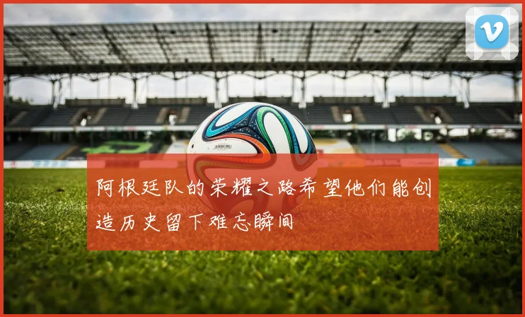 阿根廷队的荣耀之路希望他们能创造历史留下难忘瞬间