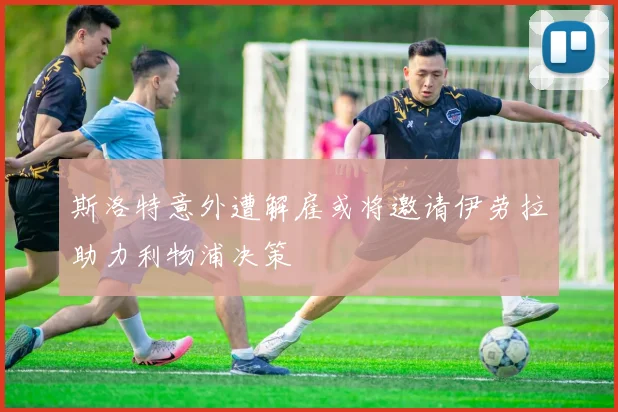 斯洛特意外遭解雇或将邀请伊劳拉助力利物浦决策