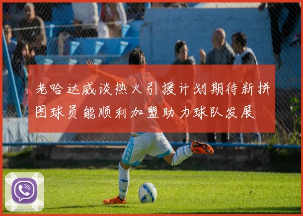 老哈达威谈热火引援计划期待新拼图球员能顺利加盟助力球队发展