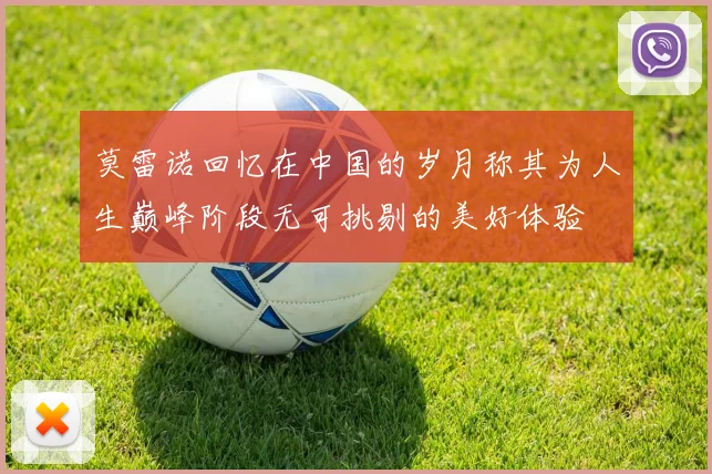 莫雷诺回忆在中国的岁月称其为人生巅峰阶段无可挑剔的美好体验