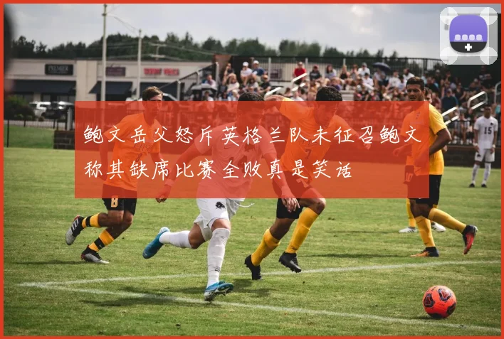 鲍文岳父怒斥英格兰队未征召鲍文称其缺席比赛全败真是笑话