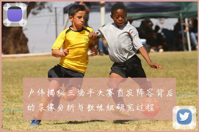 卢伟揭秘三场半决赛首发阵容背后的录像分析与教练组研究过程