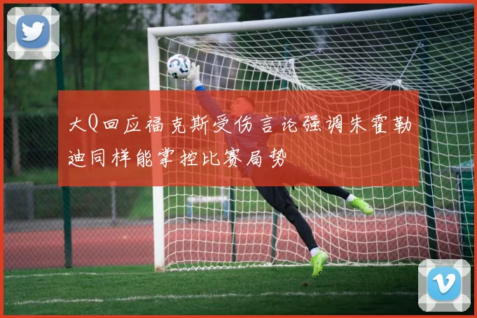 大Q回应福克斯受伤言论强调朱霍勒迪同样能掌控比赛局势