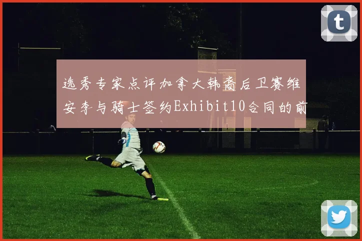 选秀专家点评加拿大韩裔后卫赛维安李与骑士签约Exhibit10合同的前景分析