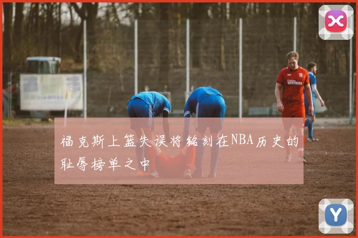 福克斯上篮失误将铭刻在NBA历史的耻辱榜单之中